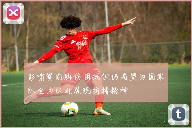 彭啸赛前脚伤困扰但仍渴望为国家队全力以赴展现拼搏精神