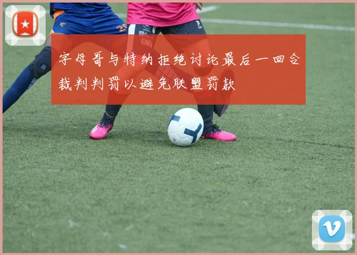 字母哥与特纳拒绝讨论最后一回合裁判判罚以避免联盟罚款