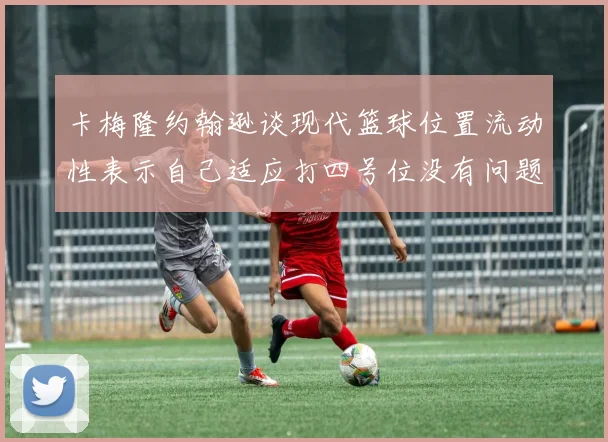 卡梅隆约翰逊谈现代篮球位置流动性表示自己适应打四号位没有问题