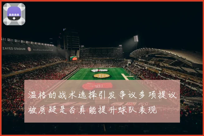 温格的战术选择引发争议多项提议被质疑是否真能提升球队表现
