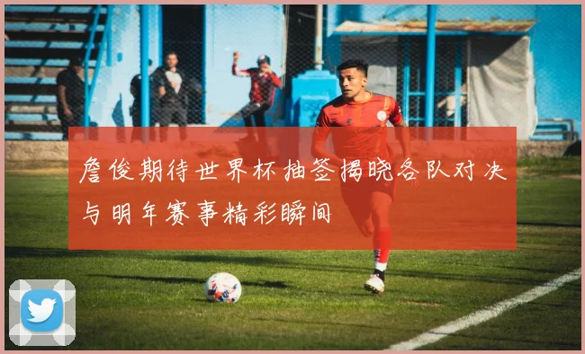 詹俊期待世界杯抽签揭晓各队对决与明年赛事精彩瞬间