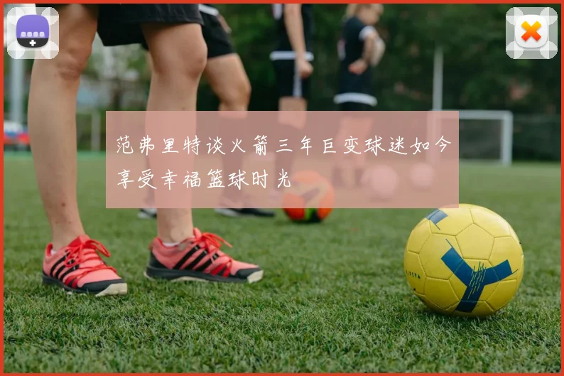 范弗里特谈火箭三年巨变球迷如今享受幸福篮球时光