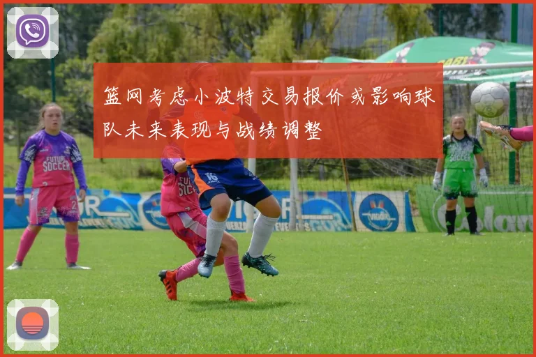 篮网考虑小波特交易报价或影响球队未来表现与战绩调整