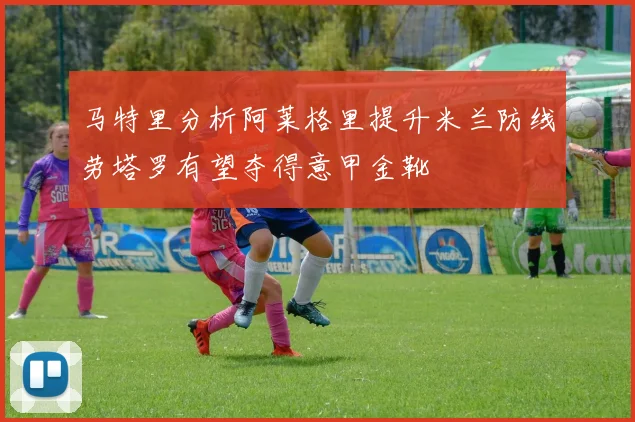 马特里分析阿莱格里提升米兰防线劳塔罗有望夺得意甲金靴