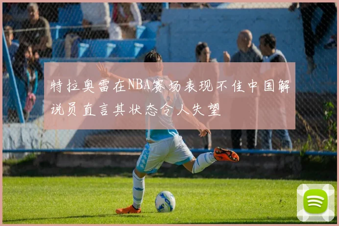 特拉奥雷在NBA赛场表现不佳中国解说员直言其状态令人失望