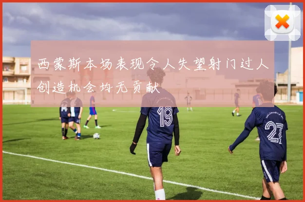 西蒙斯本场表现令人失望射门过人创造机会均无贡献