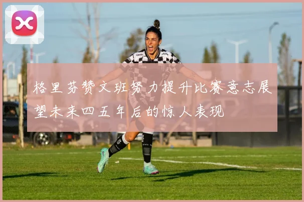格里芬赞文班努力提升比赛意志展望未来四五年后的惊人表现