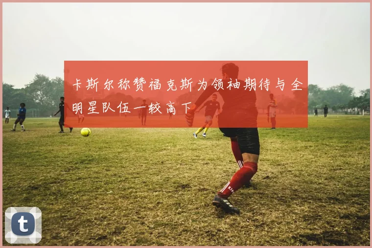 卡斯尔称赞福克斯为领袖期待与全明星队伍一较高下