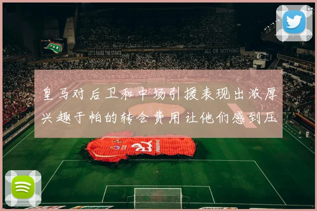 皇马对后卫和中场引援表现出浓厚兴趣于帕的转会费用让他们感到压力