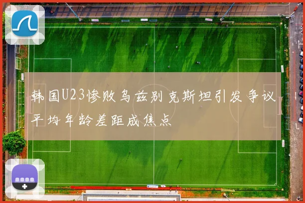韩国U23惨败乌兹别克斯坦引发争议平均年龄差距成焦点