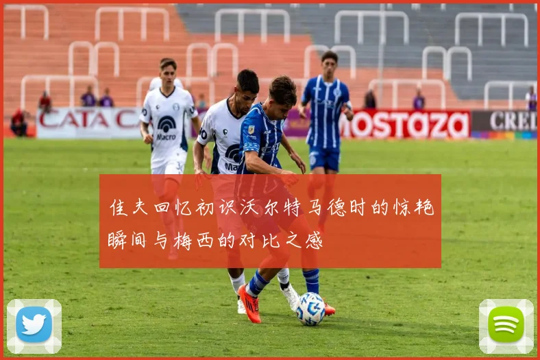 佳夫回忆初识沃尔特马德时的惊艳瞬间与梅西的对比之感