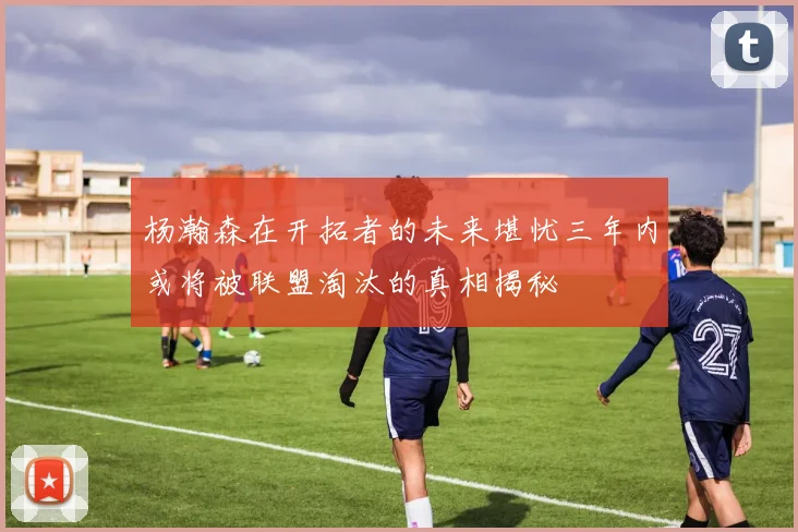 杨瀚森在开拓者的未来堪忧三年内或将被联盟淘汰的真相揭秘