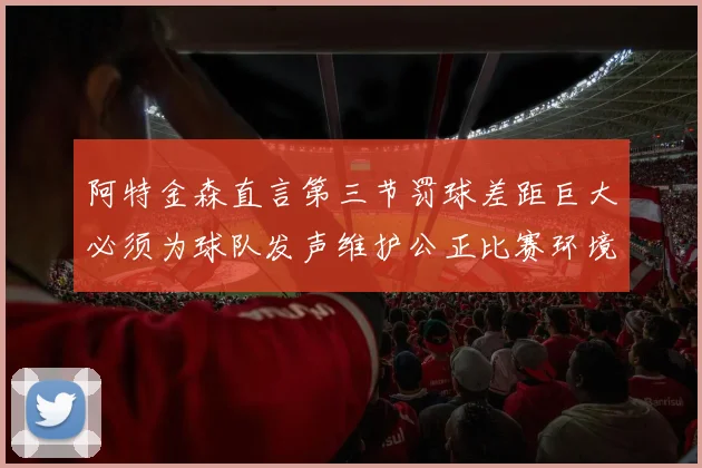 阿特金森直言第三节罚球差距巨大必须为球队发声维护公正比赛环境
