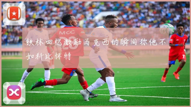 铁林回忆激励马克西的瞬间称他不如科比怀特