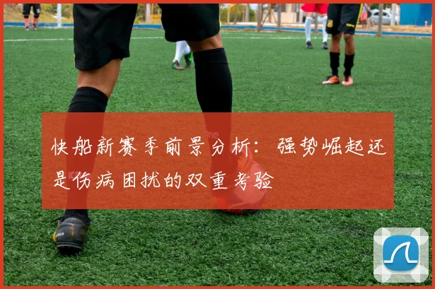 快船新赛季前景分析：强势崛起还是伤病困扰的双重考验