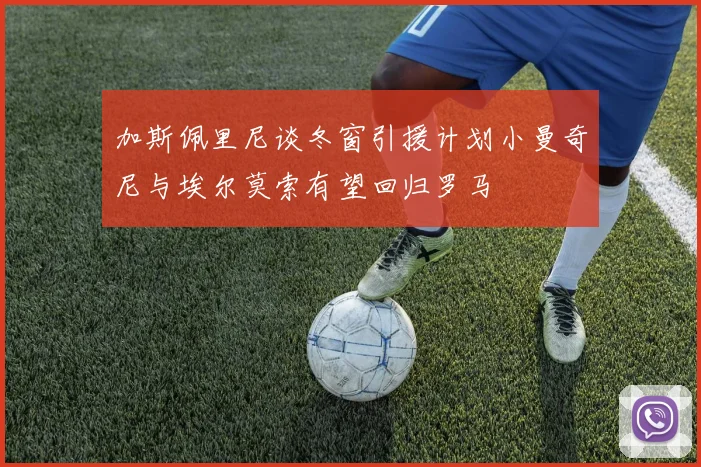 加斯佩里尼谈冬窗引援计划小曼奇尼与埃尔莫索有望回归罗马