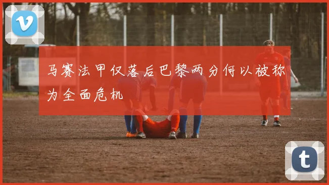 马赛法甲仅落后巴黎两分何以被称为全面危机