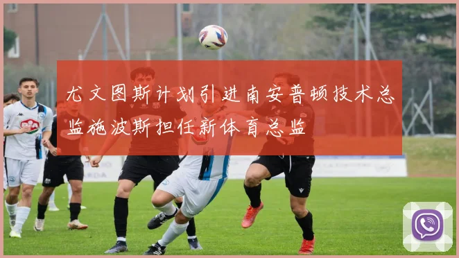 尤文图斯计划引进南安普顿技术总监施波斯担任新体育总监