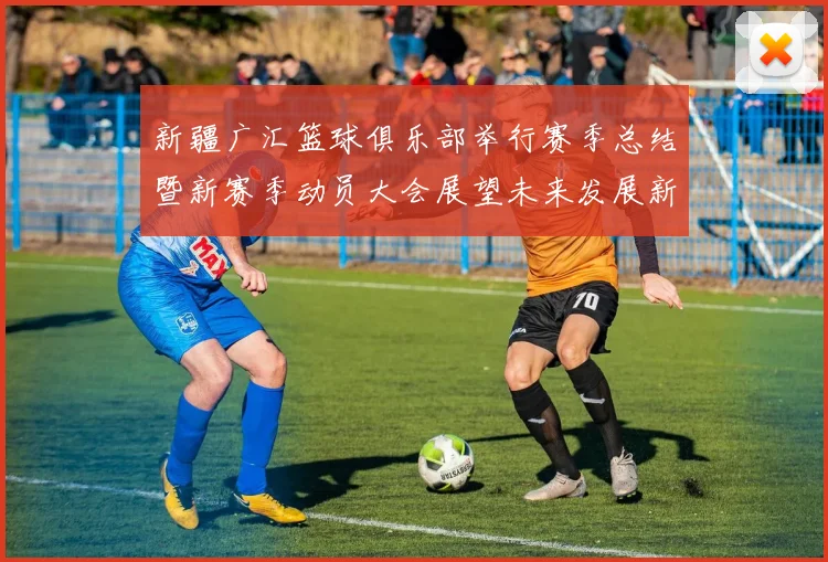 新疆广汇篮球俱乐部举行赛季总结暨新赛季动员大会展望未来发展新篇章