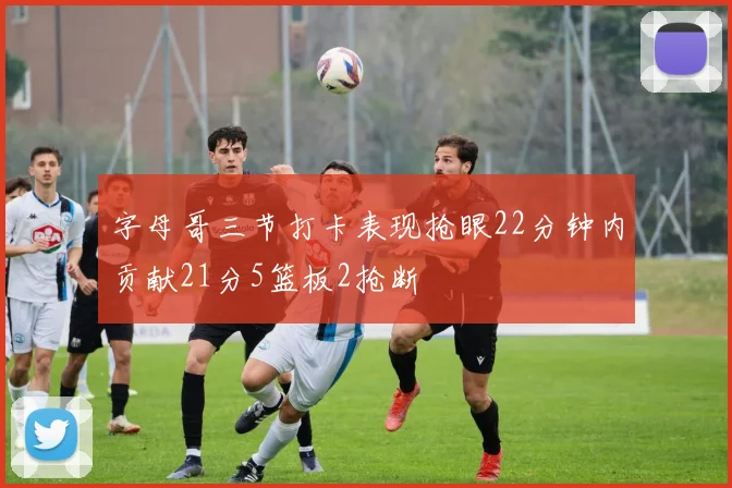 字母哥三节打卡表现抢眼22分钟内贡献21分5篮板2抢断